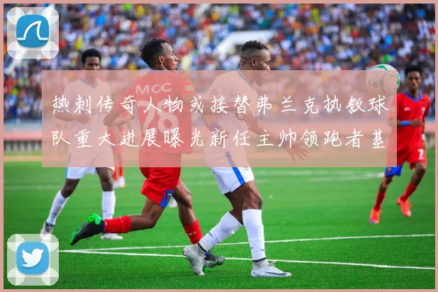 热刺传奇人物或接替弗兰克执教球队重大进展曝光新任主帅领跑者基本确定